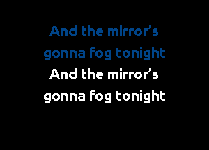 And the mirror's
gonna Fog tonight
And the mirror's

gonna Fog tonight