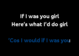 IF I was you girl
Here's what I'd do girl

'Cos I would if I was you