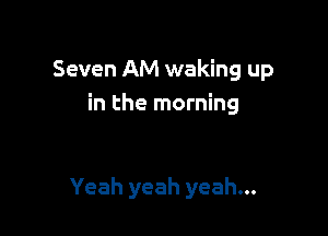 Seven AM waking up
in the morning

Yeah yeah yeah...