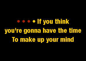 o o o o If you think

you're gonna have the time
To make up your mind