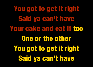 You got to get it right
Said ya can't have
Your cake and eat it too
One or the other
You got to get it right

Said ya can't have I