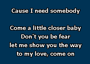 Cause I need somebody

Come a little closer baby
Don't you be fear
let me show you the way
to my love, come on