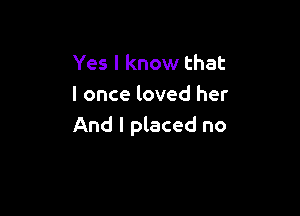 Yes I know that
I once loved her

And I placed no