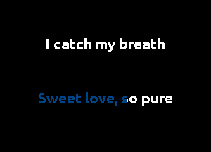 I catch my breath

Sweet love, so pure