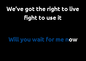 We've got the right to live
Fight to use it

Will you wait For me now