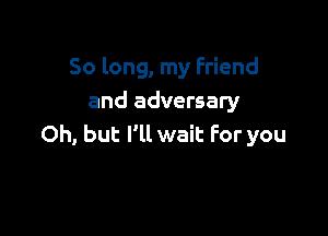 So long, my Friend
and adversary

Oh, but I'll wait For you