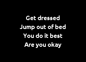 Get dressed
Jump out of bed

You do it best
Are you okay