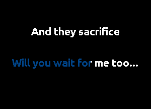 And they sacrifice

Will you wait For me too...