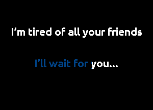 I'm tired of all your Friends

I'll wait For you...