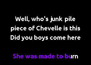 Well, who's junk pile
piece of Chevelle is this

Did you boys come here

She was made to burn