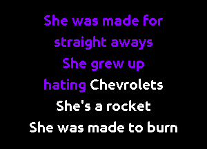 She was made For
straight aways
She grew up

hating Chevrolets
She's a rocket
She was made to burn