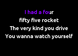 I had a four
fifty five rocket

The very kind you drive
You wanna watch yourself
