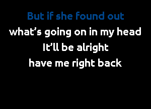 But if she Found out
what's going on in my head
It'll be alright
have me right back