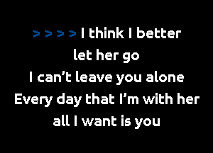 r ) I think I better
let her go

I can't leave you alone
Every day that I'm with her
all I want is you
