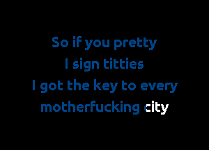 So if you pretty
I sign titties

I got the key to every
motherfucking city