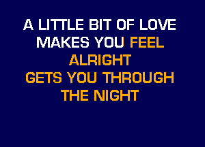 A LITTLE BIT OF LOVE
MAKES YOU FEEL
ALRIGHT
GETS YOU THROUGH
THE NIGHT