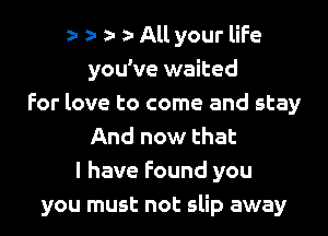 o o o o All your life
you've waited
For love to come and stay
And now that
l have Found you
you must not slip away