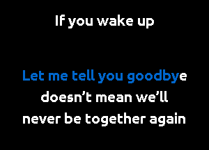 IF you wake up

Let me tell you goodbye
doesn't mean we'll
never be together again