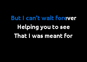 But I can't wait Forever
Helping you to see

That I was meant For