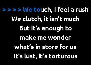 r r r We touch, I Feel a rush
We clutch, it isn't much
But it's enough to
make me wonder
whaEs in store For us

It's lust, it's torturous l