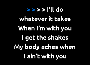 z- z- a za I'll do
whatever it takes
When I'm with you

I get the shakes
My body aches when
I ain't with you