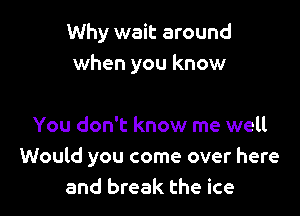 Why wait around
when you know

You don't know me well
Would you come over here
and break the ice