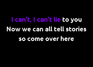 I can't, I can't lie to you
Now we can all tell stories

so come over here