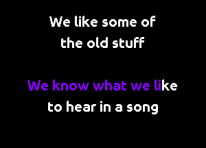 We like some of
the old stuff

We know what we like
to hear in a song