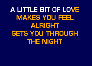 A LITTLE BIT OF LOVE
MAKES YOU FEEL
ALRIGHT
GETS YOU THROUGH
THE NIGHT