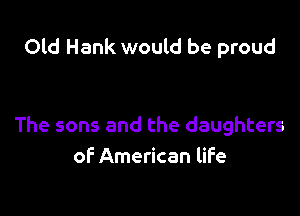 Old Hank would be proud

The sons and the daughters
of American life