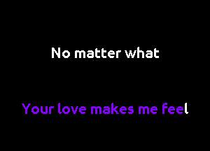 No matter what

Your love makes me feel