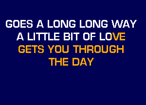 GOES A LONG LONG WAY
A LITTLE BIT OF LOVE
GETS YOU THROUGH

THE DAY