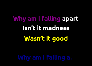 Why am I Falling apart
Isn't it madness

Wasn't it good

Why am I Falling a..