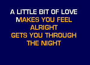 A LITTLE BIT OF LOVE
MAKES YOU FEEL
ALRIGHT
GETS YOU THROUGH
THE NIGHT