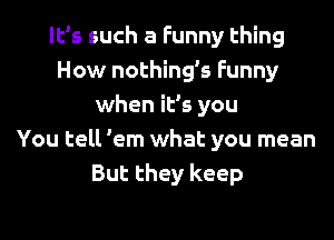 It's such a Funny thing
How nothing's Funny
when it's you
You tell 'em what you mean
But they keep