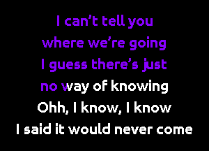 I can't tell you
where we're going
I guess there's just
no way of knowing

Ohh, I know, I know
I said it would never come