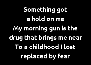 Something got
a hold on me
My morning gun is the
drug that brings me near
To a childhood I lost

replaced by Fear