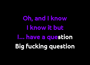 Oh, and I know
I know it but

I... have a question
Big Fucking question