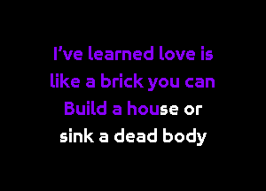 I've learned love is
like a brick you can

Build a house or
sink a dead body