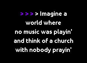za- a- a- lmagine a
world where

no music was playin'
and think of a church
with nobody prayin'
