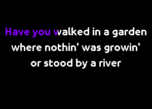 Have you walked in a garden
where nothin' was growin'

or stood by a river