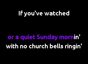 If you've watched

or a quiet Sunday mornin'
with no church bells ringin'