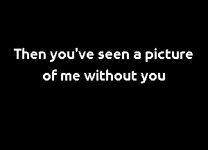 Then you've seen a picture

of me without you