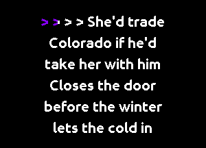 z- a- e- a She'd trade
Colorado if he'd
take her with him

Closes the door
before the winter
lets the cold in