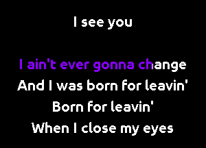 I see you

I ain't ever gonna change

And I was born For leavin'
Born for leavin'
When I close my eyes