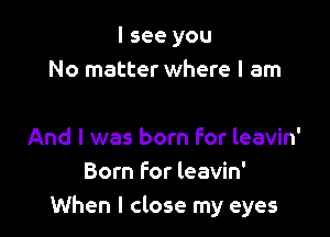 I see you
No matter where I am

And I was born For leavin'
Born for leavin'
When I close my eyes