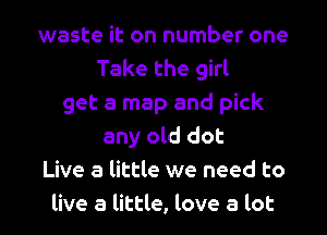 waste it on number one
Take the girl
get a map and pick
any old dot
Live a little we need to
live a little, love a lot