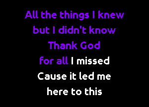 All the things I knew
but I didn't know
Thank God

For all I missed
Cause it led me
here to this