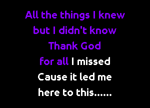 All the things I knew
but I didn't know
Thank God

For all I missed
Cause it led me
here to this ......