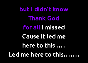 but I didn't know
Thank God
for all I missed

Cause it led me
here to this ......
Led me here to this .........